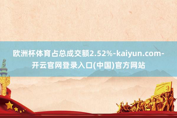 欧洲杯体育占总成交额2.52%-kaiyun.com-开云官网登录入口(中国)官方网站