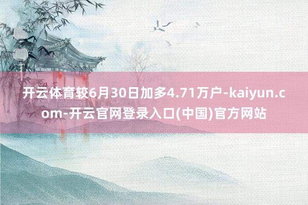 开云体育较6月30日加多4.71万户-kaiyun.com-开云官网登录入口(中国)官方网站