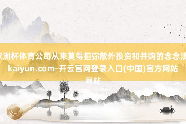 欧洲杯体育公司从来莫得拒弥散外投资和并购的念念法-kaiyu