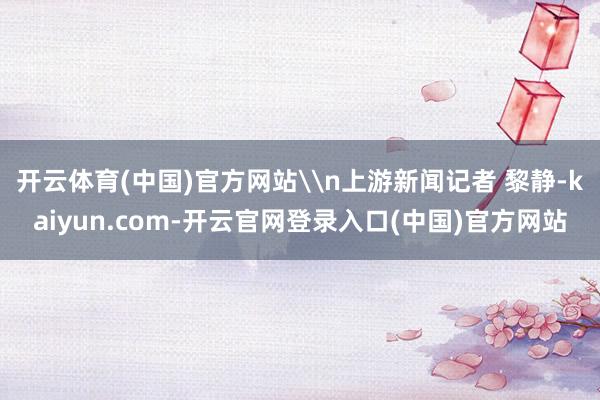 开云体育(中国)官方网站\n上游新闻记者 黎静-kaiyun