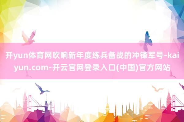 开yun体育网吹响新年度练兵备战的冲锋军号-kaiyun.c