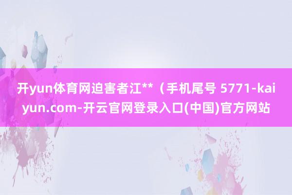 开yun体育网迫害者江**（手机尾号 5771-kaiyun.com-开云官网登录入口(中国)官方网站