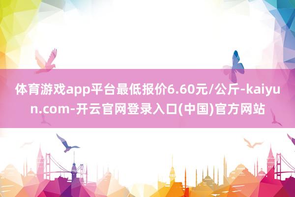 体育游戏app平台最低报价6.60元/公斤-kaiyun.c