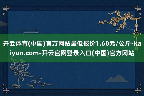 开云体育(中国)官方网站最低报价1.60元/公斤-kaiyu