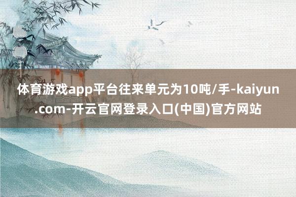 体育游戏app平台往来单元为10吨/手-kaiyun.com