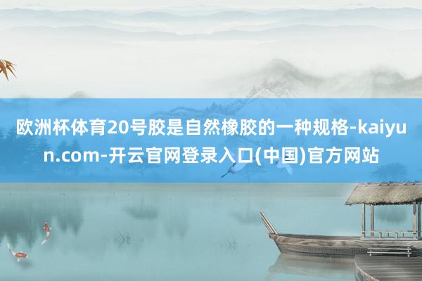 欧洲杯体育20号胶是自然橡胶的一种规格-kaiyun.com