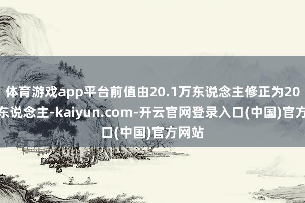 体育游戏app平台前值由20.1万东说念主修正为20.3万东说念主-kaiyun.com-开云官网登录入口(中国)官方网站