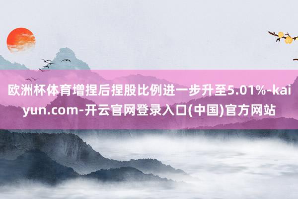 欧洲杯体育增捏后捏股比例进一步升至5.01%-kaiyun.com-开云官网登录入口(中国)官方网站