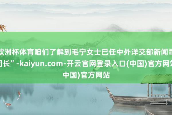 欧洲杯体育咱们了解到毛宁女士已任中外洋交部新闻司司长”-kaiyun.com-开云官网登录入口(中国)官方网站