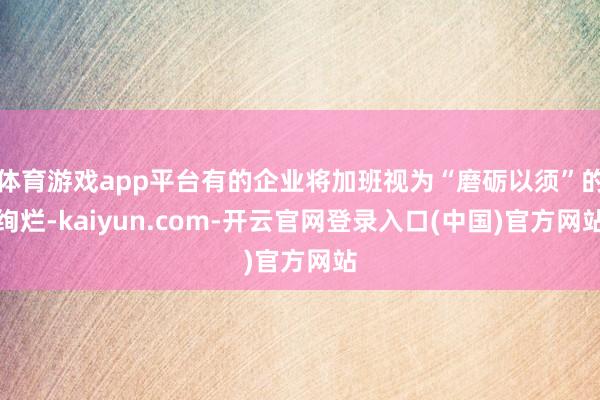 体育游戏app平台有的企业将加班视为“磨砺以须”的绚烂-ka