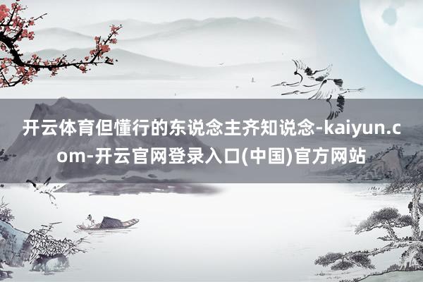 开云体育但懂行的东说念主齐知说念-kaiyun.com-开云