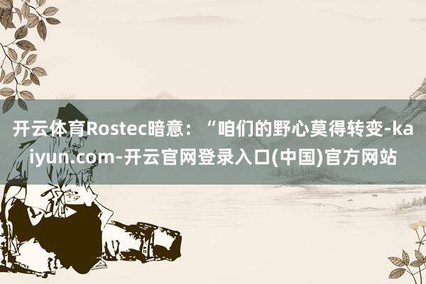 开云体育Rostec暗意：“咱们的野心莫得转变-kaiyun