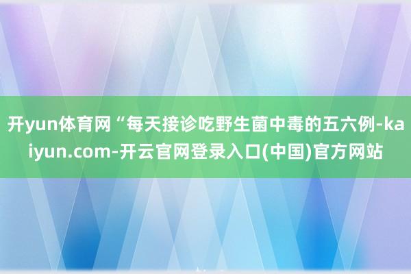 开yun体育网“每天接诊吃野生菌中毒的五六例-kaiyun.