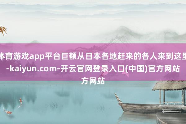 体育游戏app平台巨额从日本各地赶来的各人来到这里-kaiy