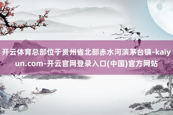 开云体育总部位于贵州省北部赤水河滨茅台镇-kaiyun.co