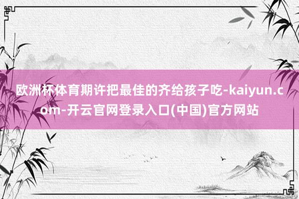 欧洲杯体育期许把最佳的齐给孩子吃-kaiyun.com-开云官网登录入口(中国)官方网站