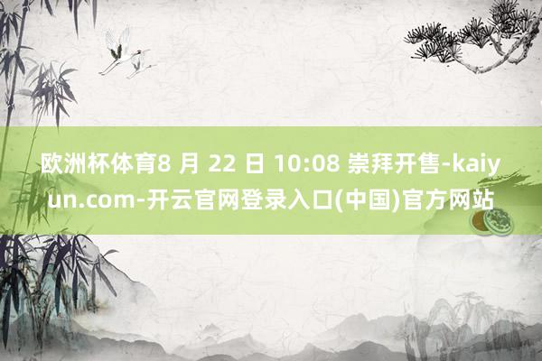 欧洲杯体育8 月 22 日 10:08 崇拜开售-kaiyun.com-开云官网登录入口(中国)官方网站