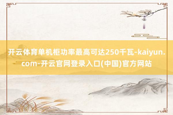 开云体育单机柜功率最高可达250千瓦-kaiyun.com-