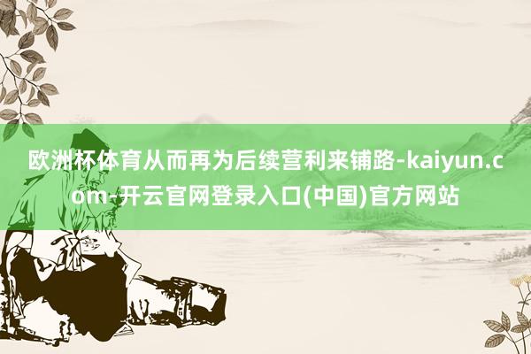 欧洲杯体育从而再为后续营利来铺路-kaiyun.com-开云