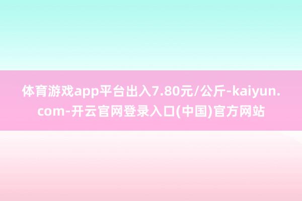 体育游戏app平台出入7.80元/公斤-kaiyun.com