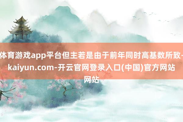 体育游戏app平台但主若是由于前年同时高基数所致-kaiyu