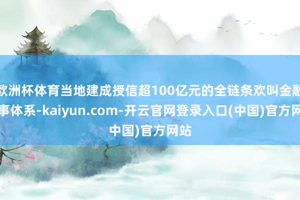 欧洲杯体育当地建成授信超100亿元的全链条欢叫金融作事体系-