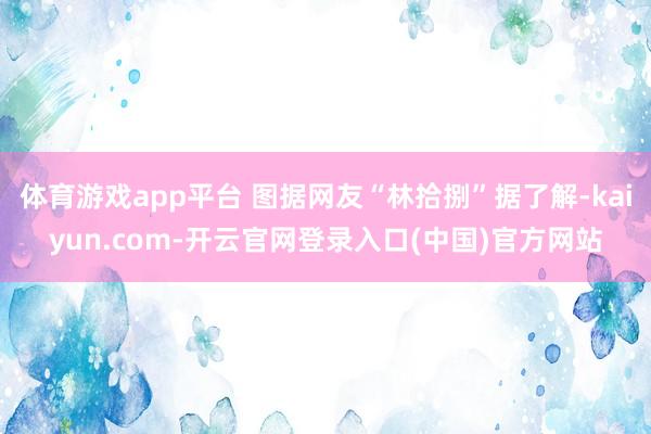 体育游戏app平台 图据网友“林拾捌”据了解-kaiyun.