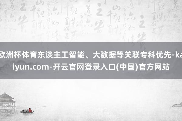 欧洲杯体育东谈主工智能、大数据等关联专科优先-kaiyun. 欧洲杯体育东谈主工智能、大数据等关联专科优先-kaiyun.