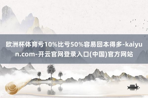 欧洲杯体育亏10%比亏50%容易回本得多-kaiyun.co 欧洲杯体育亏10%比亏50%容易回本得多-kaiyun.co