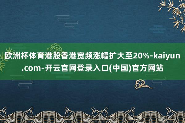 欧洲杯体育港股香港宽频涨幅扩大至20%-kaiyun.com 欧洲杯体育港股香港宽频涨幅扩大至20%-kaiyun.com