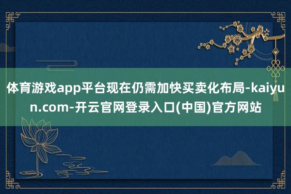 体育游戏app平台现在仍需加快买卖化布局-kaiyun.co 体育游戏app平台现在仍需加快买卖化布局-kaiyun.co