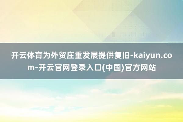 开云体育为外贸庄重发展提供复旧-kaiyun.com-开云官 开云体育为外贸庄重发展提供复旧-kaiyun.com-开云官