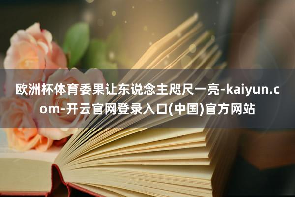 欧洲杯体育委果让东说念主咫尺一亮-kaiyun.com-开云官网登录入口(中国)官方网站