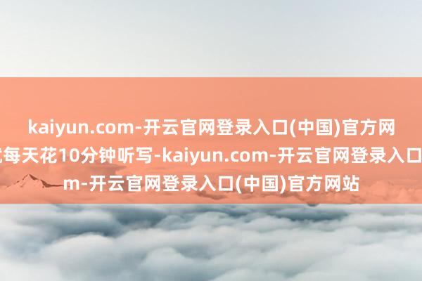 kaiyun.com-开云官网登录入口(中国)官方网站听写搞不清就每天花10分钟听写-kaiyun.com-开云官网登录入口(中国)官方网站