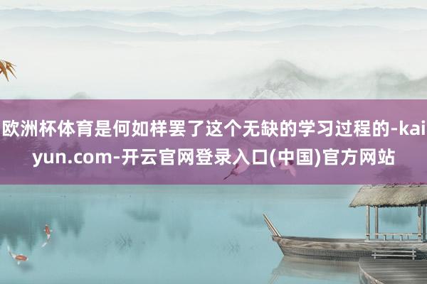 欧洲杯体育是何如样罢了这个无缺的学习过程的-kaiyun.com-开云官网登录入口(中国)官方网站