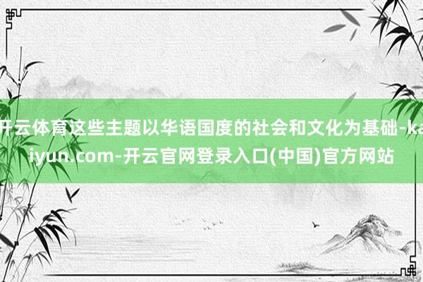 开云体育这些主题以华语国度的社会和文化为基础-kaiyun.com-开云官网登录入口(中国)官方网站