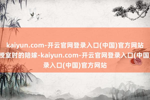 kaiyun.com-开云官网登录入口(中国)官方网站照旧她的授室时的陪嫁-kaiyun.com-开云官网登录入口(中国)官方网站
