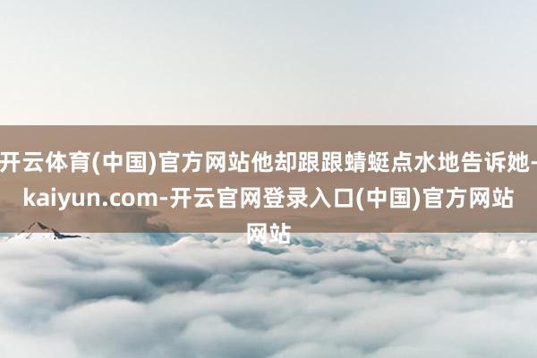 开云体育(中国)官方网站他却跟跟蜻蜓点水地告诉她-kaiyun.com-开云官网登录入口(中国)官方网站