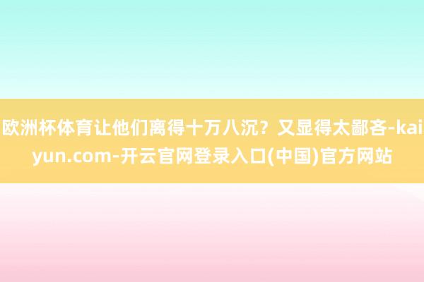 欧洲杯体育让他们离得十万八沉?又显得太鄙吝-kaiyun.com-开云官网登录入口(中国)官方网站