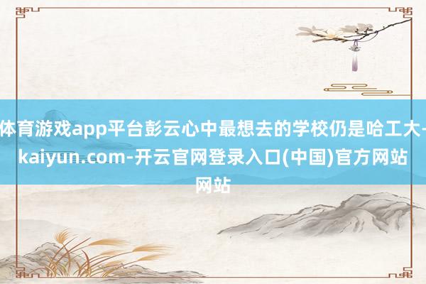 体育游戏app平台彭云心中最想去的学校仍是哈工大-kaiyun.com-开云官网登录入口(中国)官方网站