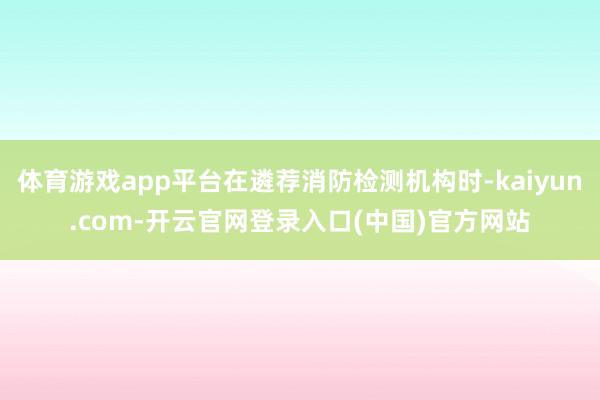 体育游戏app平台在遴荐消防检测机构时-kaiyun.com