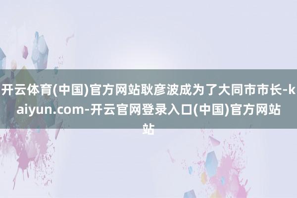 开云体育(中国)官方网站耿彦波成为了大同市市长-kaiyun