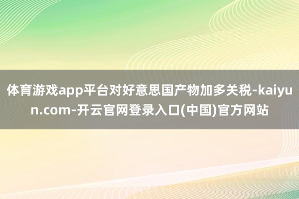 体育游戏app平台对好意思国产物加多关税-kaiyun.co