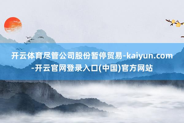 开云体育尽管公司股份暂停贸易-kaiyun.com-开云官网