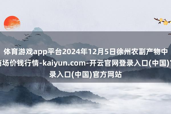 体育游戏app平台2024年12月5日徐州农副产物中心批发商场价钱行情-kaiyun.com-开云官网登录入口(中国)官方网站