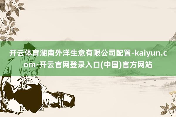 开云体育湖南外洋生意有限公司配置-kaiyun.com-开云