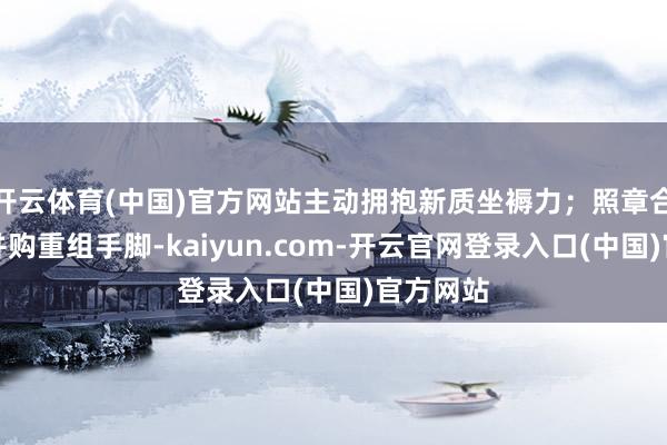 开云体育(中国)官方网站主动拥抱新质坐褥力;照章合规开展并购重组手脚-kaiyun.com-开云官网登录入口(中国)官方网站