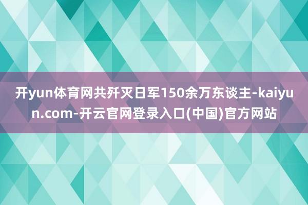 开yun体育网共歼灭日军150余万东谈主-kaiyun.co
