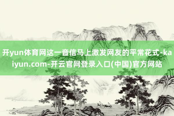 开yun体育网这一音信马上激发网友的平常花式-kaiyun.com-开云官网登录入口(中国)官方网站