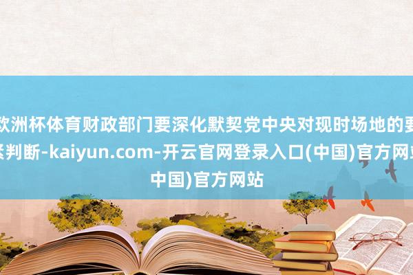 欧洲杯体育财政部门要深化默契党中央对现时场地的要紧判断-kaiyun.com-开云官网登录入口(中国)官方网站